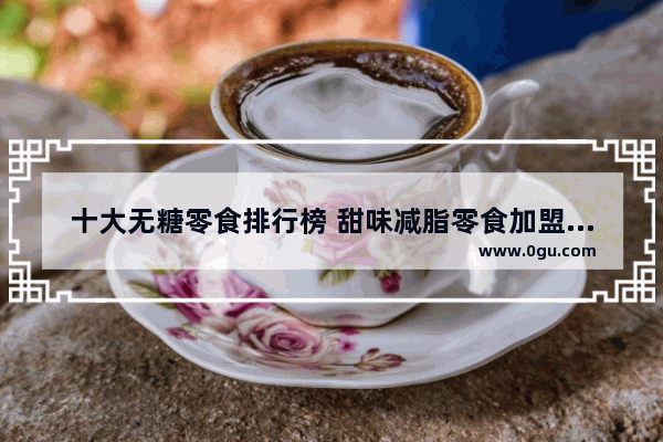 十大无糖零食排行榜 甜味减脂零食加盟店排行榜