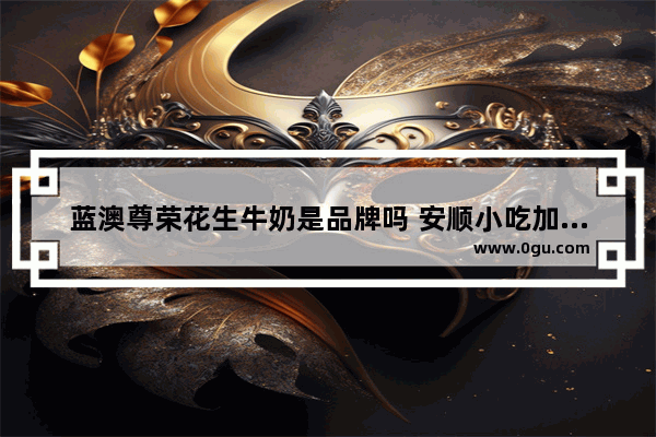 蓝澳尊荣花生牛奶是品牌吗 安顺小吃加盟店排行榜