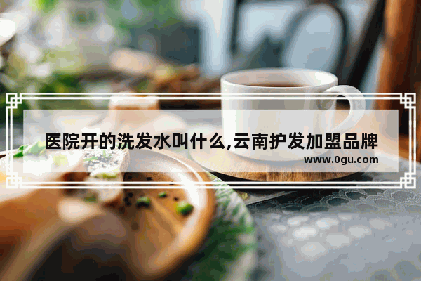 医院开的洗发水叫什么,云南护发加盟品牌