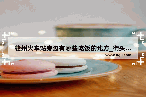 赣州火车站旁边有哪些吃饭的地方_街头汉堡赣州美食小吃加盟
