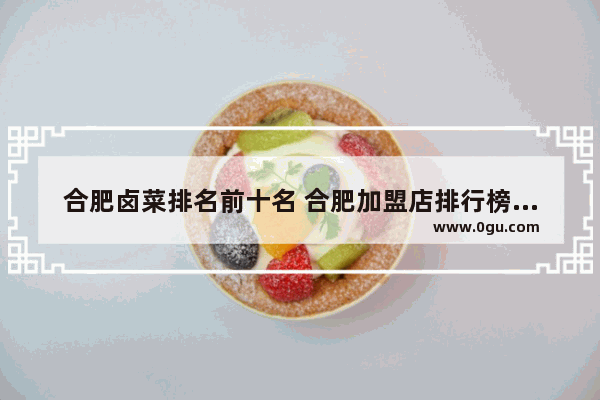 合肥卤菜排名前十名 合肥加盟店排行榜卤菜