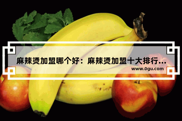麻辣烫加盟哪个好：麻辣烫加盟十大排行榜 学特色麻辣烫加盟店排行榜