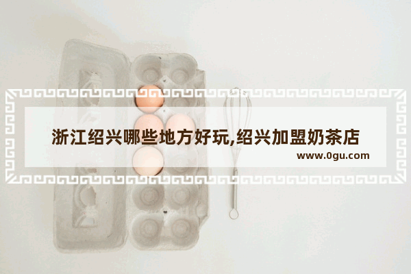 浙江绍兴哪些地方好玩,绍兴加盟奶茶店