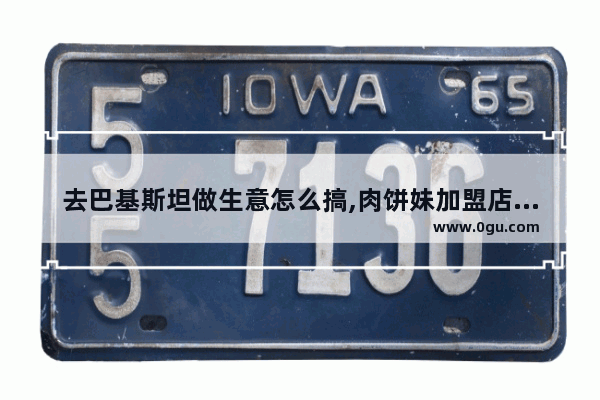 去巴基斯坦做生意怎么搞,肉饼妹加盟店排行榜