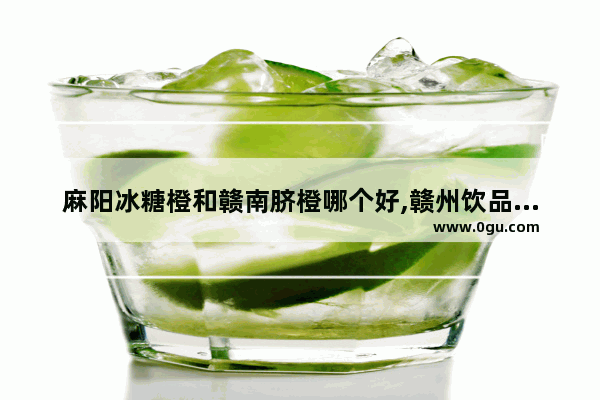 麻阳冰糖橙和赣南脐橙哪个好,赣州饮品加盟店推荐