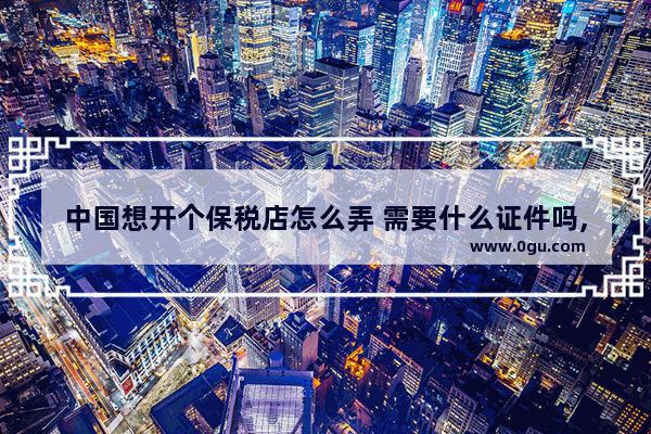 中国想开个保税店怎么弄 需要什么证件吗,如何加盟免税店
