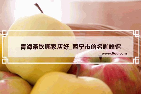 青海茶饮哪家店好_西宁市的名咖啡馆