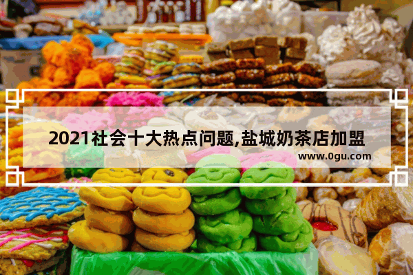 2021社会十大热点问题,盐城奶茶店加盟什么牌子好