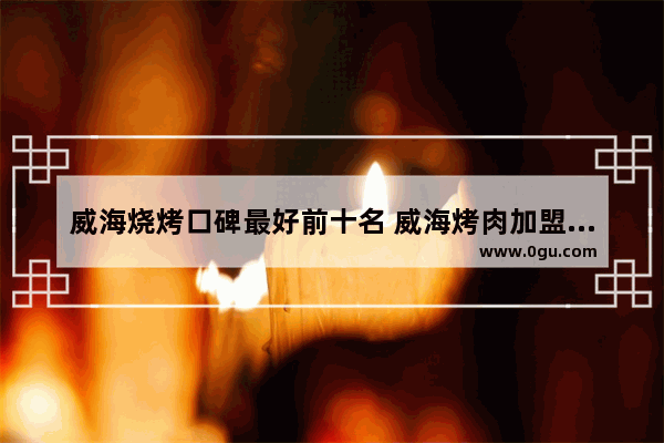 威海烧烤口碑最好前十名 威海烤肉加盟店排名推荐