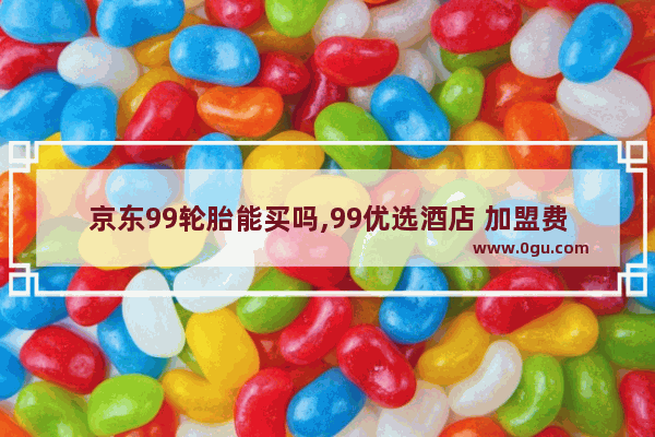 京东99轮胎能买吗,99优选酒店 加盟费多少