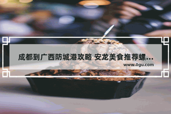 成都到广西防城港攻略 安龙美食推荐螺蛳粉加盟