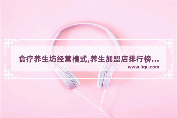 食疗养生坊经营模式,养生加盟店排行榜前十强