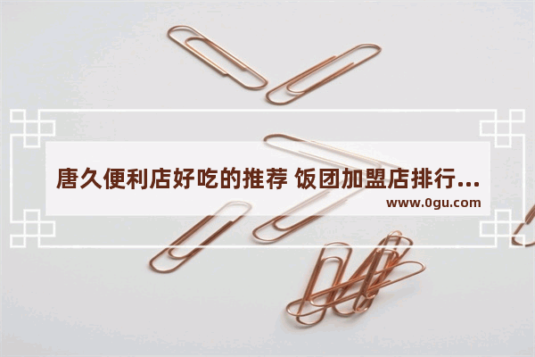唐久便利店好吃的推荐 饭团加盟店排行前十强品牌