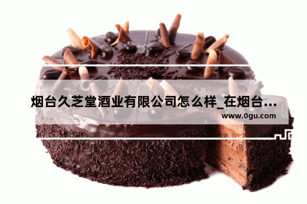 烟台久芝堂酒业有限公司怎么样_在烟台做什么项目好投资少赚钱