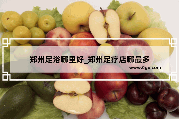 郑州足浴哪里好_郑州足疗店哪最多