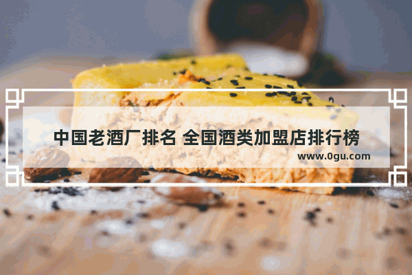 中国老酒厂排名 全国酒类加盟店排行榜