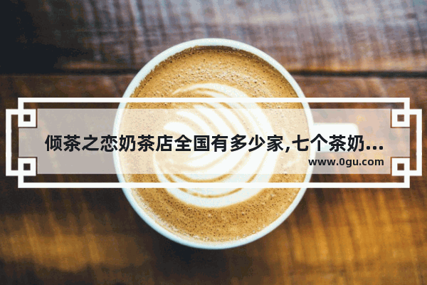 倾茶之恋奶茶店全国有多少家,七个茶奶茶加盟