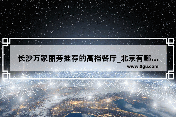长沙万家丽旁推荐的高档餐厅_北京有哪些驻京办餐厅的菜比较好吃