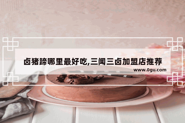 卤猪蹄哪里最好吃,三闻三卤加盟店推荐