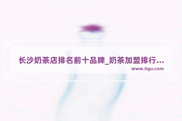 长沙奶茶店排名前十品牌_奶茶加盟排行品牌