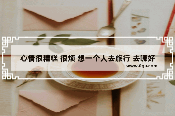 心情很糟糕 很烦 想一个人去旅行 去哪好 扬州小吃串串加盟费用多少