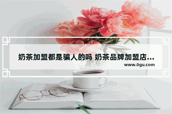 奶茶加盟都是骗人的吗 奶茶品牌加盟店怎么样