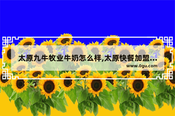 太原九牛牧业牛奶怎么样,太原快餐加盟小吃美食推荐