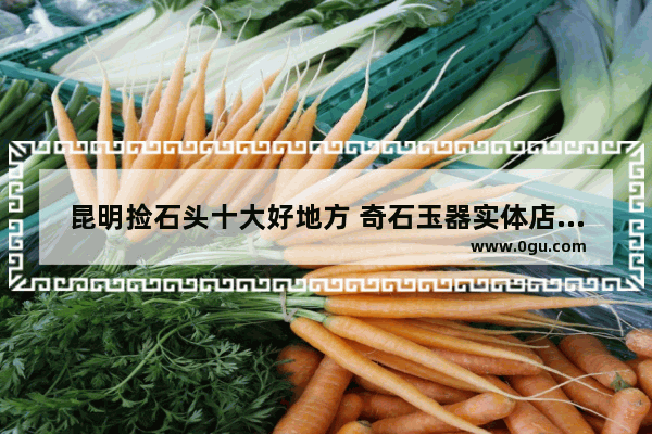 昆明捡石头十大好地方 奇石玉器实体店加盟店排行
