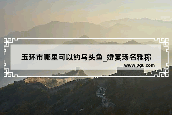 玉环市哪里可以钓乌头鱼_婚宴汤名雅称