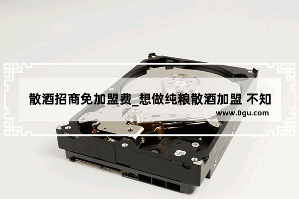 散酒招商免加盟费_想做纯粮散酒加盟 不知道怎么样