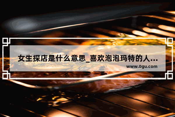 女生探店是什么意思_喜欢泡泡玛特的人是什么样的