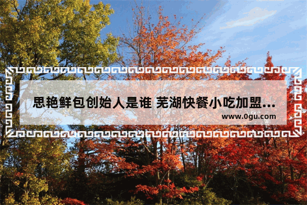 思艳鲜包创始人是谁 芜湖快餐小吃加盟店排名