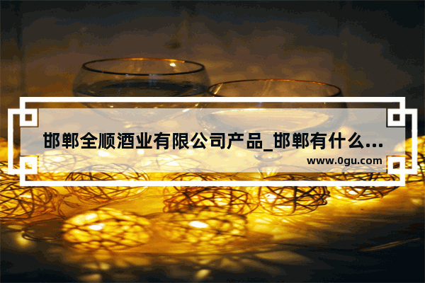 邯郸全顺酒业有限公司产品_邯郸有什么大的酒厂