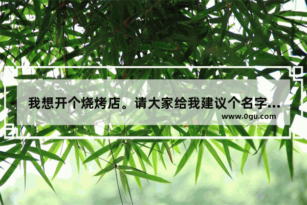 我想开个烧烤店。请大家给我建议个名字 谢谢_朋友想开个烤鸭店起什么名字好麻烦大家想想
