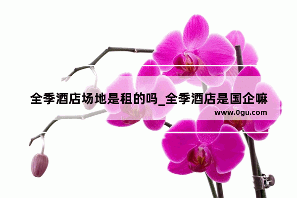 全季酒店场地是租的吗_全季酒店是国企嘛