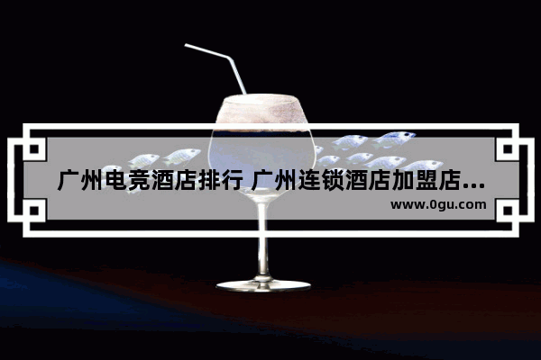 广州电竞酒店排行 广州连锁酒店加盟店排行榜