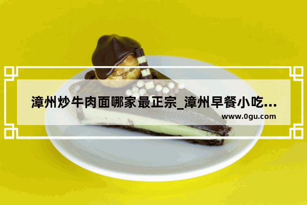漳州炒牛肉面哪家最正宗_漳州早餐小吃最流行什么