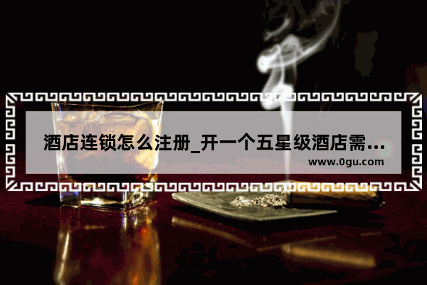 酒店连锁怎么注册_开一个五星级酒店需要具备什么和多少资金