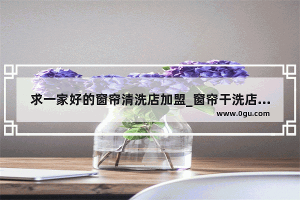 求一家好的窗帘清洗店加盟_窗帘干洗店投资多少