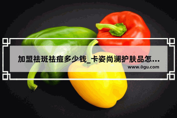 加盟祛斑祛痘多少钱_卡姿尚澜护肤品怎么样