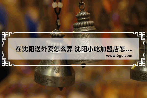 在沈阳送外卖怎么弄 沈阳小吃加盟店怎么选址