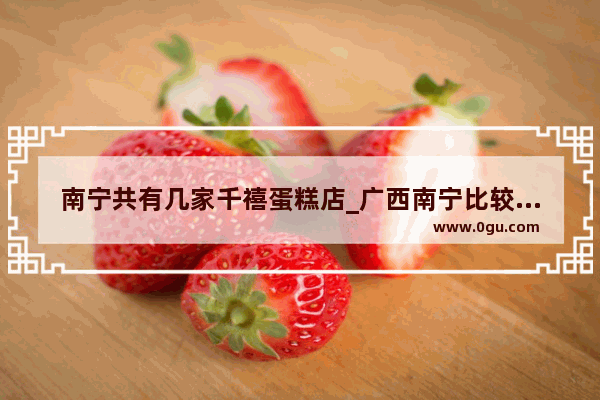 南宁共有几家千禧蛋糕店_广西南宁比较大众 知名度高的连锁蛋糕店有哪些品牌