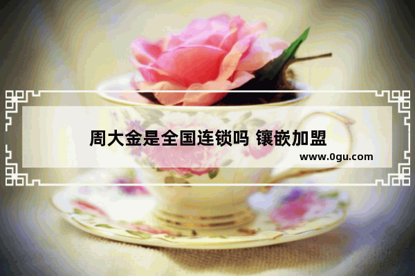 周大金是全国连锁吗 镶嵌加盟