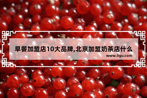 早餐加盟店10大品牌,北京加盟奶茶店什么品牌好