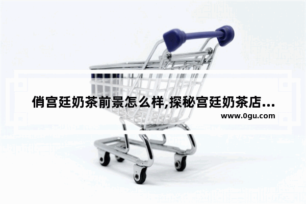 俏宫廷奶茶前景怎么样,探秘宫廷奶茶店加盟多少钱