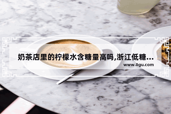 奶茶店里的柠檬水含糖量高吗,浙江低糖奶茶加盟品牌