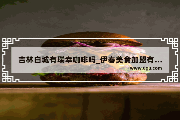 吉林白城有瑞幸咖啡吗_伊春美食加盟有哪些