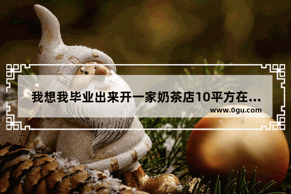 我想我毕业出来开一家奶茶店10平方在大学附近要多少钱？全部 大学门口的奶茶加盟