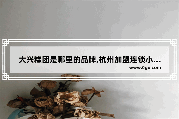 大兴糕团是哪里的品牌,杭州加盟连锁小吃品牌排行