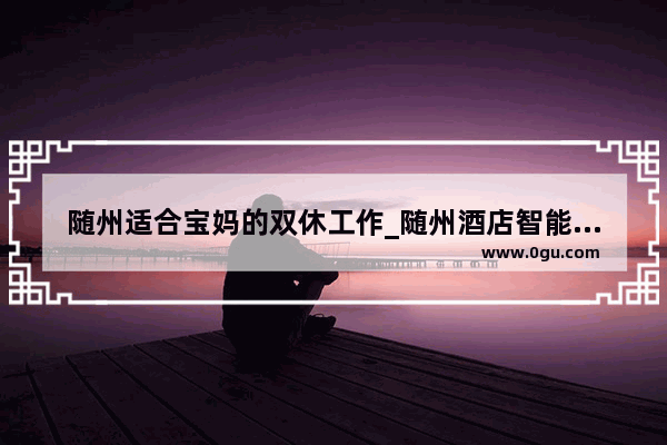 随州适合宝妈的双休工作_随州酒店智能化加盟